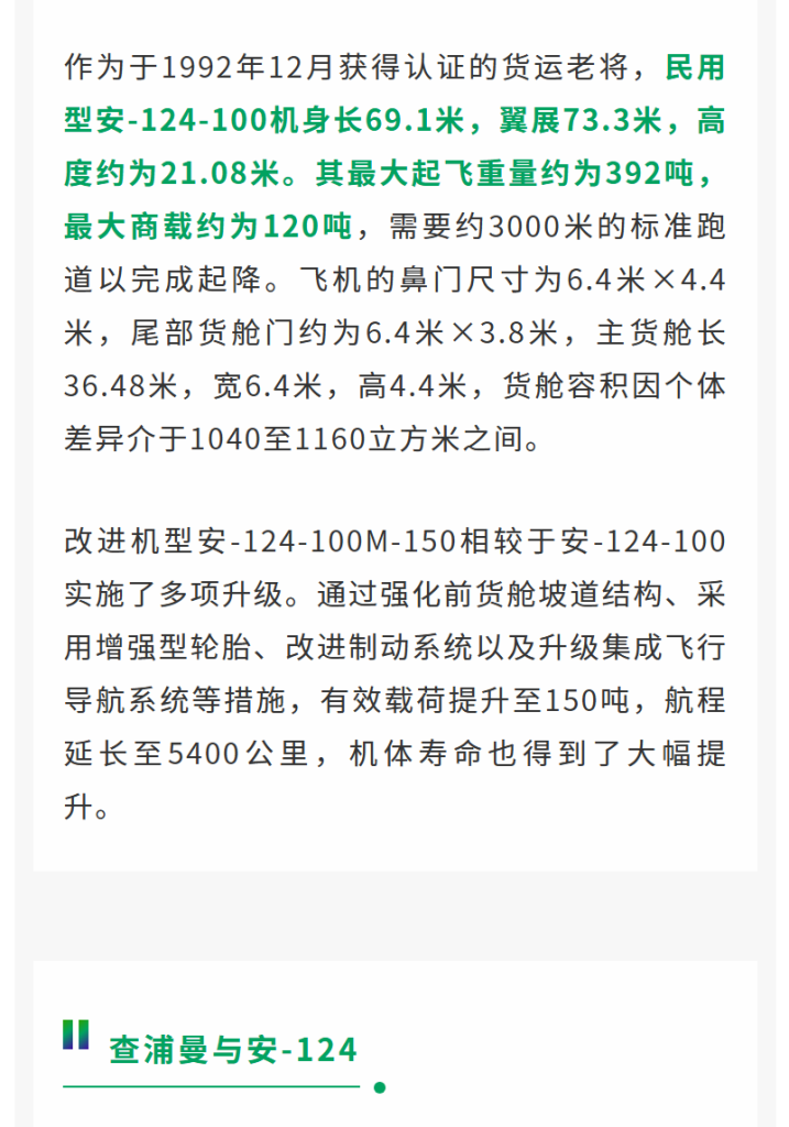 作为于1992年12月获得认证的货运老将，民用型安-124-100机身长69.1米，翼展73.3米，高度约为21.08米。其最大起飞重量约为392吨，最大商载约为120吨，需要约3000米的标准跑道以完成起降。飞机的鼻门尺寸为6.4米×4.4米，尾部货舱门约为6.4米×3.8米，主货舱长36.48米，宽6.4米，高4.4米，货舱容积因个体差异介于1040至1160立方米之间。 改进机型安-124-100M-150相较于安-124-100实施了多项升级。通过强化前货舱坡道结构、采用增强型轮胎、改进制动系统以及升级集成飞行导航系统等措施，有效载荷提升至150吨，航程延长至5400公里，机体寿命也得到了大幅提升。