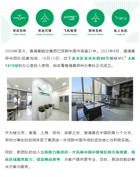 2004年至今，查浦曼航空集团已深耕中国市场逾21年。2025年9月，查浦曼郑州团队组建完成；10月13日，位于金水区金水东路88号楷林IFC A座1415室的办公室投入使用，标志着查浦曼郑州办事处正式成立。
作为继北京、香港、上海、深圳、成都之后，查浦曼在中国的第六个分支，郑州办事处的启用体现了集团进一步深耕中国市场的坚定信心与积极实践。
同时，新团队的加入也将助力集团进一步拓展中国中部地区的市场资源，强化区域服务能力，提高响应效率，为客户提供更专业、及时、高效的航空解决方案与服务。