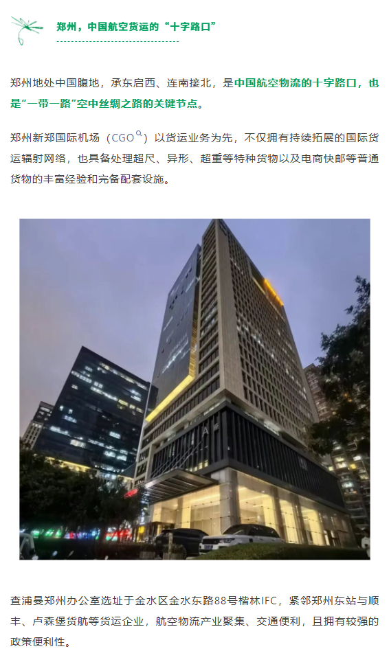 郑州地处中国腹地，承东启西、连南接北，是中国航空物流的十字路口，也是“一带一路”空中丝绸之路的关键节点。郑州新郑国际机场（CGO）以货运业务为先，不仅拥有持续拓展的国际货运辐射网络，也具备处理超尺、异形、超重等特种货物以及电商快邮等普通货物的丰富经验和完备配套设施。
查浦曼郑州办公室选址于金水区金水东路88号楷林IFC，紧邻郑州东站与顺丰、卢森堡货航等货运企业，航空物流产业聚集、交通便利，且拥有较强的政策便利性。