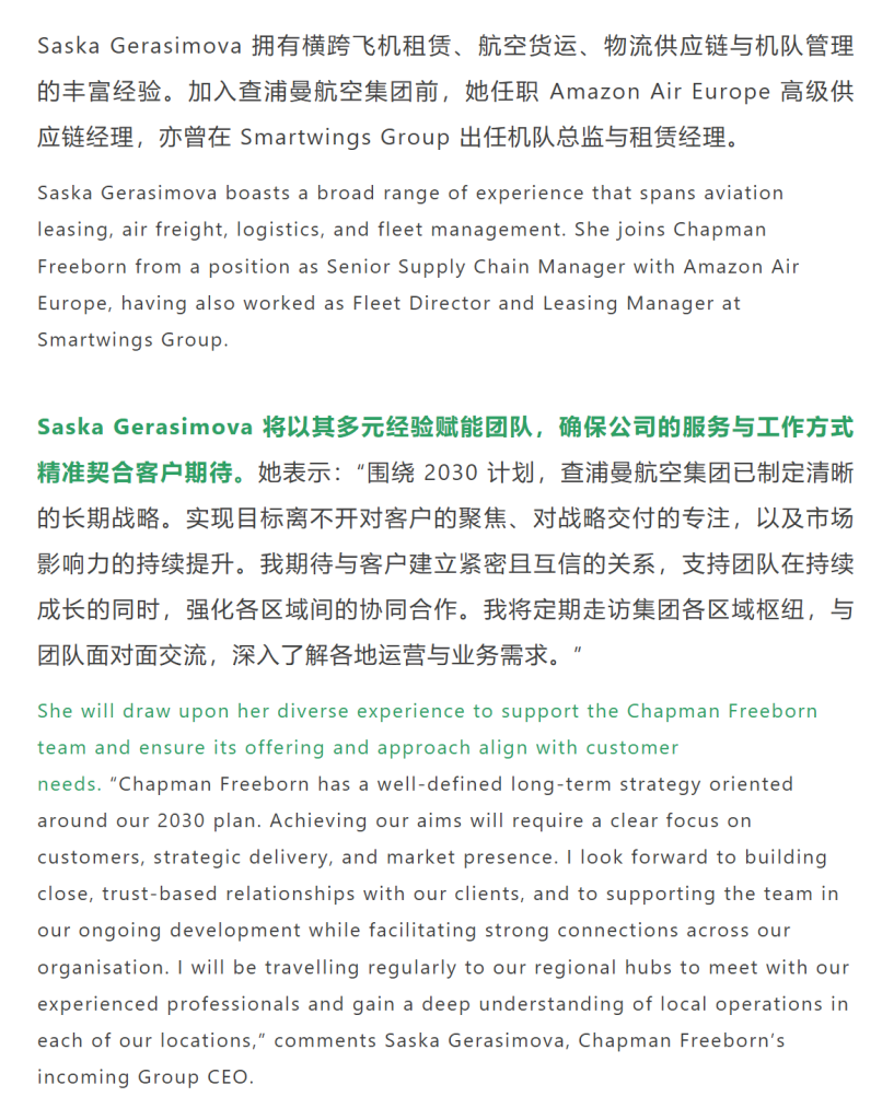 Saska Gerasimova 拥有横跨飞机租赁、航空货运、物流供应链与机队管理的丰富经验。加入查浦曼航空集团前，她任职 Amazon Air Europe 高级供应链经理，亦曾在 Smartwings Group 出任机队总监与租赁经理。
Saska Gerasimova 将以其多元经验赋能团队，确保公司的服务与工作方式精准契合客户期待。她表示：“围绕 2030 计划，查浦曼航空集团已制定清晰的长期战略。实现目标离不开对客户的聚焦、对战略交付的专注，以及市场影响力的持续提升。我期待与客户建立紧密且互信的关系，支持团队在持续成长的同时，强化各区域间的协同合作。我将定期走访集团各区域枢纽，与团队面对面交流，深入了解各地运营与业务需求。”