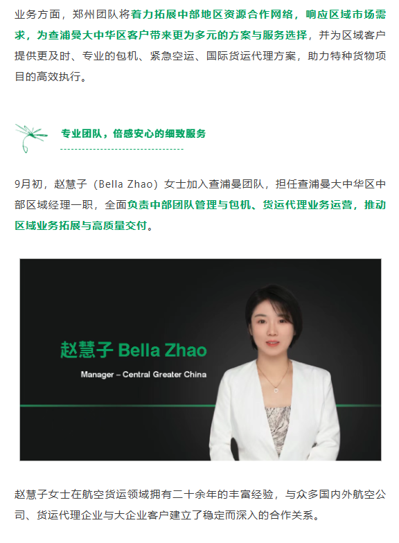 业务方面，郑州团队将着力拓展中部地区资源合作网络，响应区域市场需求，为查浦曼大中华区客户带来更为多元的方案与服务选择，并为区域客户提供更及时、专业的包机、紧急空运、国际货运代理方案，助力特种货物项目的高效执行。
9月初，赵慧子（Bella Zhao）女士加入查浦曼团队，担任查浦曼大中华区中部区域经理一职，全面负责中部团队管理与包机、货运代理业务运营，推动区域业务拓展与高质量交付。
