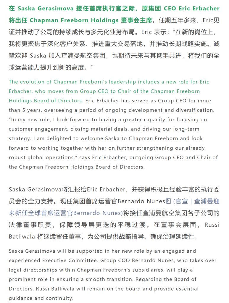 在 Saska Gerasimova 接任首席执行官之际，原集团 CEO Eric Erbacher 将出任 Chapman Freeborn Holdings 董事会主席。任期五年多来，Eric见证并推动了公司的持续成长与多元化业务布局。Eric 表示：“在新的岗位上，我将更聚焦于深化客户关系、推进重大交易落地，并推动长期战略实施。诚挚欢迎 Saska 加入查浦曼航空集团，也期待未来与其携手共进，将我们的全球运营能力提升到新的高度。”
Saska Gerasimova将汇报给Eric Erbacher，并获得积极且经验丰富的执行委员会的全力支持。现任集团首席运营官Bernardo Nunes将接任查浦曼航空集团各子公司的法律董事职责，保障领导层更迭的平稳过渡。在董事会层面，Russi Batliwala 将继续留任董事，为公司提供战略指导、确保治理延续性。