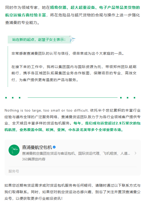 赵慧子女士在航空货运领域拥有二十余年的丰富经验，与众多国内外航空公司、货运代理企业与大企业客户建立了稳定而深入的合作关系。
同时作为领域专家，她在精密仪器、超大超重设备、电子产品等品类货物的航空运输方面经验丰富，将在危险品与超尺货物的合规与操作上进一步强化查浦曼的专业能力。
站在新的起点，赵慧子女士表示：非常感谢查浦曼团队的认可与信任，很荣幸成为这个大家庭的一员。
在接下来的工作中，我将以集团国内与国际资源为托，带领郑州团队砥砺前行，携手各区域团队拓展集团业务合作版图，保障项目的专业、高效交付，为客户提供更有温度的产品与服务。