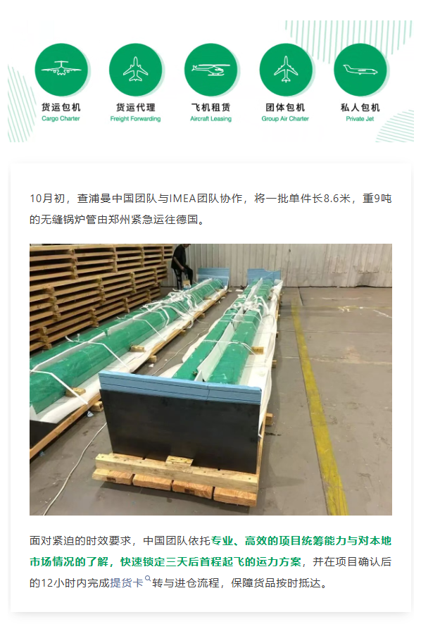 10月初,查浦曼中国团队与IMEA团队协作,将一批单件长8.6米,重9吨的无缝锅炉管由郑州紧急运往德国。
面对紧迫的时效要求,中国团队依托专业、高效的项目统筹能力与对本地市场情况的了解,快速锁定三天后首程起飞的运力方案,并在项目确认后的12小时内完成提货卡转与进仓流程,保障货品按时抵达。