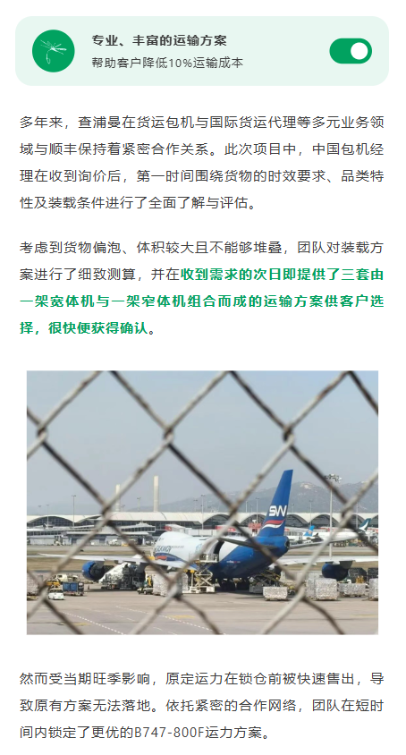 多年来，查浦曼在货运包机与国际货运代理等多元业务领域与顺丰保持着紧密合作关系。此次项目中，中国包机经理在收到询价后，第一时间围绕货物的时效要求、品类特性及装载条件进行了全面了解与评估。考虑到货物偏泡、体积较大且不能够堆叠，团队对装载方案进行了细致测算，并在收到需求的次日即提供了三套由一架宽体机与一架窄体机组合而成的运输方案供客户选择，很快便获得确认。
然而受当期旺季影响，原定运力在锁仓前被快速售出，导致原有方案无法落地。依托紧密的合作网络，团队在短时间内锁定了更优的B747‑800F运力方案。凭借比传统B747‑400F高出约16%的货舱空间，新方案不仅可以将全部货物一次性装载运出，也较原先的“宽体机+窄体机”组合方案进一步降低了约10%的整体运输成本，获得客户的满意确认。