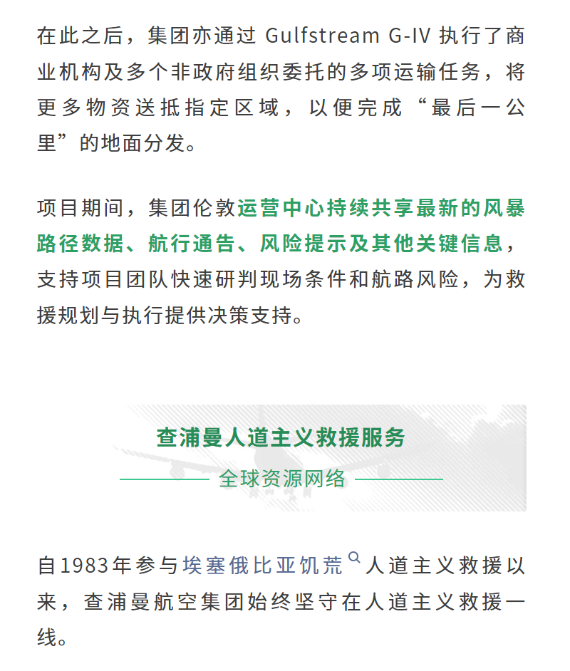 在此之后，集团亦通过 Gulfstream G-IV 执行了商业机构及多个非政府组织委托的多项运输任务，将更多物资送抵指定区域，以便完成“最后一公里”的地面分发。项目期间，集团伦敦运营中心持续共享最新的风暴路径数据、航行通告、风险提示及其他关键信息，支持项目团队快速研判现场条件和航路风险，为救援规划与执行提供决策支持。
自1983年参与埃塞俄比亚饥荒人道主义救援以来，查浦曼航空集团始终坚守在人道主义救援一线。