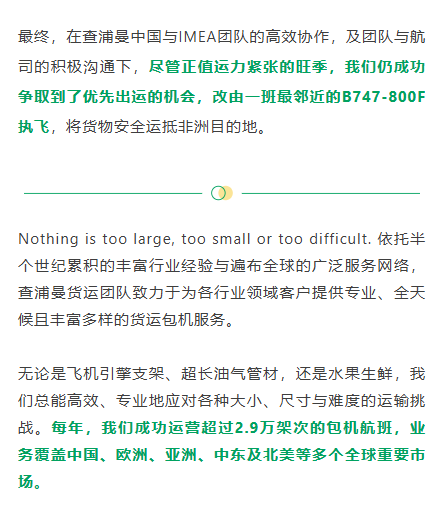 为稳住客户与货主的信心，团队一方面积极整理并主动提供事故说明及相关材料，另一方面实时更新与航司沟通进展，针对货主提出流程、风险等问题给予细致解答与专业支持。最终，在查浦曼中国与IMEA团队的高效协作，及团队与航司的积极沟通下，尽管正值运力紧张的旺季，我们仍成功争取到了优先出运的机会，改由一班最邻近的B747‑800F执飞，将货物安全运抵非洲目的地。
