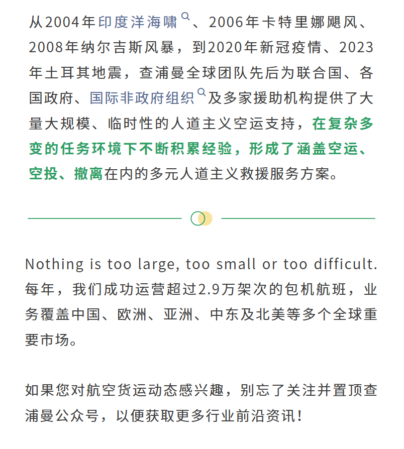 从2004年印度洋海啸、2006年卡特里娜飓风、2008年纳尔吉斯风暴，到2020年新冠疫情、2023年土耳其地震，查浦曼全球团队先后为联合国、各国政府、国际非政府组织及多家援助机构提供了大量大规模、临时性的人道主义空运支持，在复杂多变的任务环境下不断积累经验，形成了涵盖空运、空投、撤离在内的多元人道主义救援服务方案。
Nothing is too large, too small or too difficult. 每年，我们成功运营超过2.9万架次的包机航班，业务覆盖中国、欧洲、亚洲、中东及北美等多个全球重要市场。